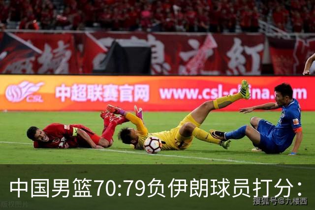 中国男篮70:79负伊朗球员打分：5人不及格，胡明轩太差，2人优秀