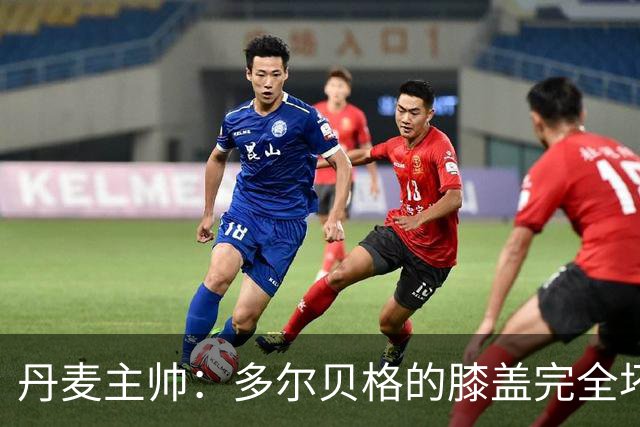 丹麦主帅：多尔贝格的膝盖完全坏了，这实在太糟糕了