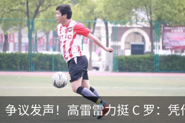 争议发声！高雷雷力挺 C 罗：凭什么梅西可比贝马，C 罗就不行？