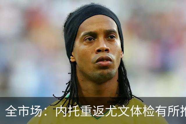 全市场：内托重返尤文体检有所推迟，下周一与球队首次合练