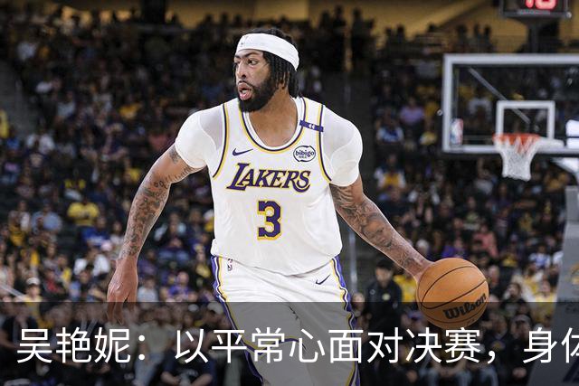 吴艳妮：以平常心面对决赛，身体机能支撑不起自己的预期