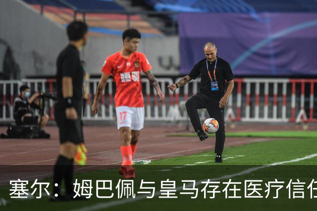 塞尔：姆巴佩与皇马存在医疗信任问题，球员不信任俱乐部队医