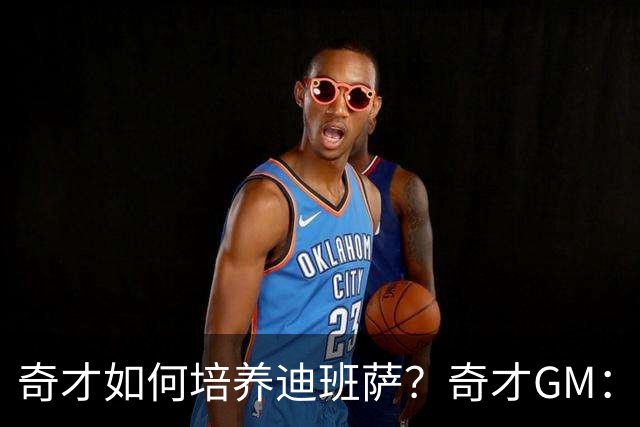奇才如何培养迪班萨？奇才GM：给时间、给耐心 享受他的新秀赛季