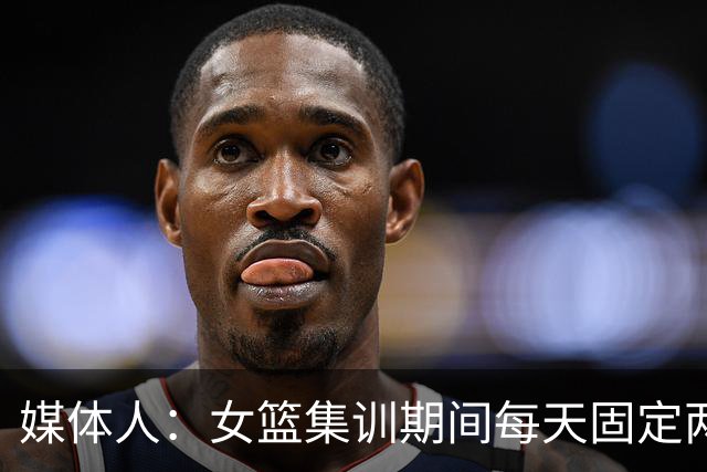 媒体人：女篮集训期间每天固定两小时大力量，重量超过男篮