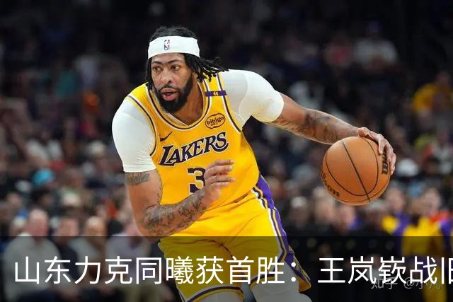 山东力克同曦获首胜：王岚嵚战旧主27+6创加盟纪录 郭昊文24分