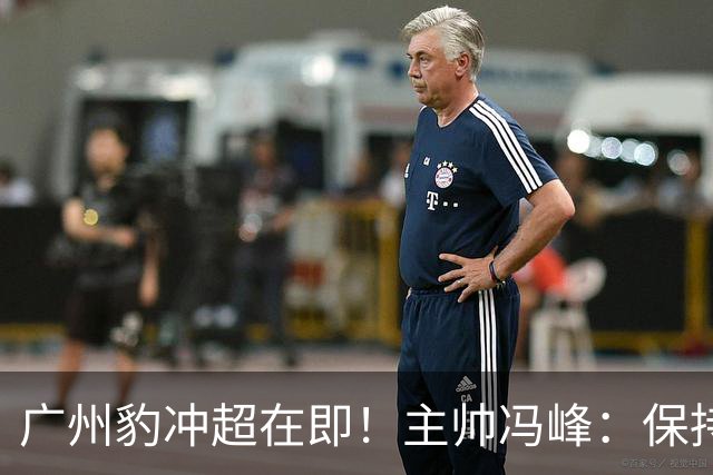 广州豹冲超在即！主帅冯峰：保持平常心，打出优势全力争胜