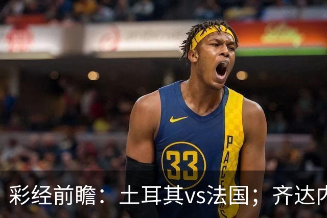 彩经前瞻：土耳其vs法国；齐达内首秀，看好法国客场完胜
