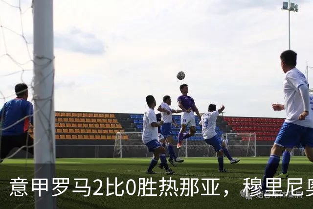 意甲罗马2比0胜热那亚，穆里尼奥务实战术锁定积分榜次席