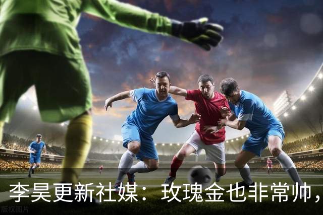 李昊更新社媒：玫瑰金也非常帅，不光足球 生活也得帅的有态度