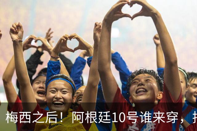 梅西之后！阿根廷10号谁来穿，排除劳塔罗小蜘蛛，1人是不二之选