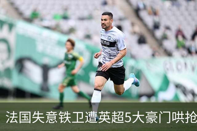 法国失意铁卫遭英超5大豪门哄抢，切尔西阿森纳最想买，巴萨不肯放人