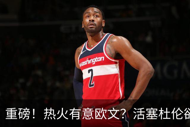 重磅！热火有意欧文？活塞杜伦欲换浓眉？东部大乱了！