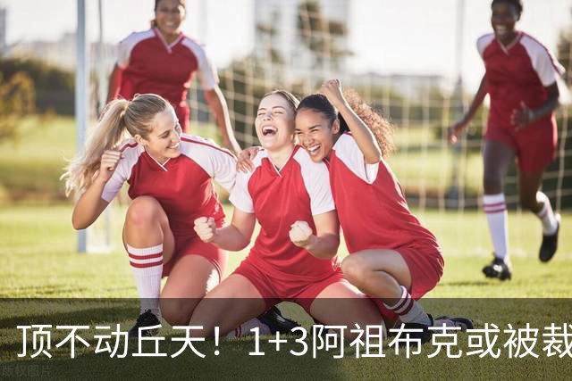 顶不动丘天！1+3阿祖布克或被裁，广东新大外3选1，杨鸣推荐莫兰德