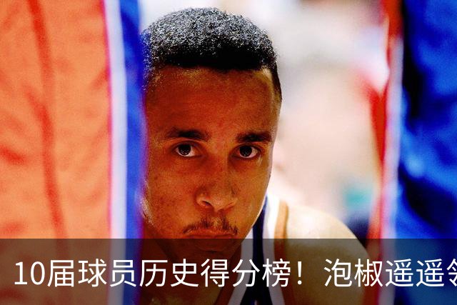 10届球员历史得分榜！泡椒遥遥领先，前五名都被伤病毁掉
