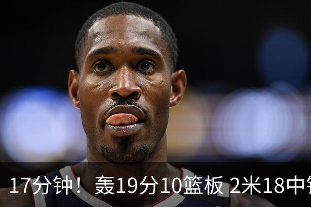 17分钟！轰19分10篮板 2米18中锋让广东队很羡慕