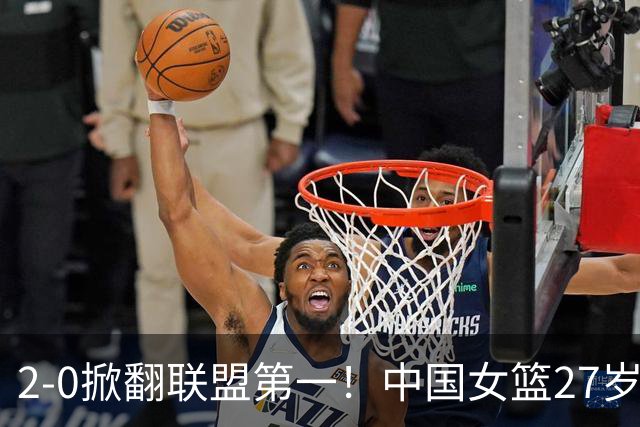 2-0掀翻联盟第一！中国女篮27岁2米07王牌创黑八奇迹：辅佐三巨头冲冠