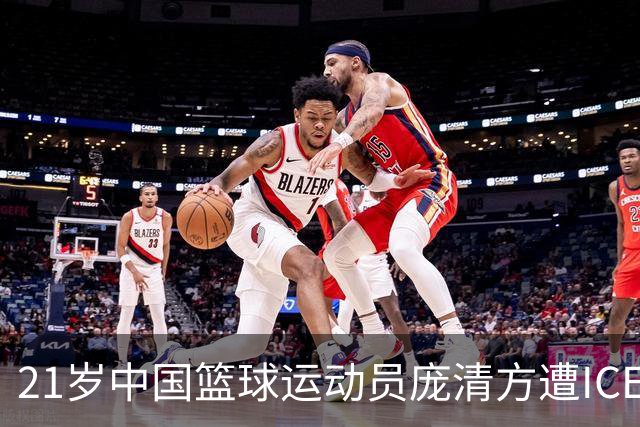 21岁中国篮球运动员庞清方遭ICE拘留，赴美训练多年，面临离境风险
