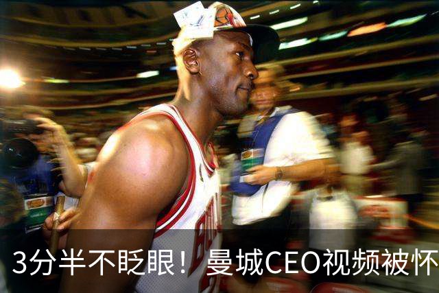 3分半不眨眼！曼城CEO视频被怀疑AI生成，本人澄清：全是本人拍摄