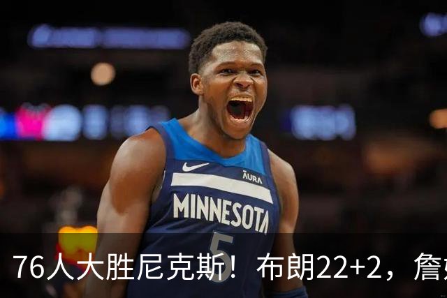 76人大胜尼克斯！布朗22+2，詹姆斯三大主力缺阵，76人内线遭打击